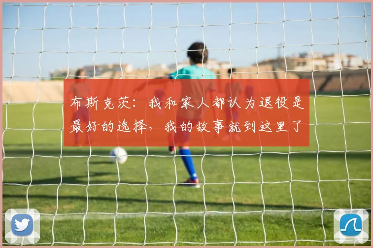 布斯克茨：我和家人都认为退役是最好的选择，我的故事就到这里了